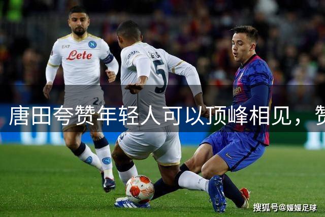 唐田夸赞年轻人可以顶峰相见，赞扬李小恒，解释闪电进球有布置